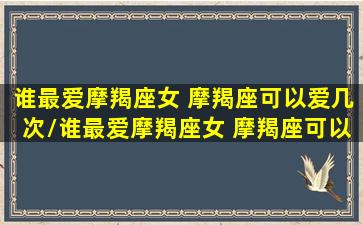 谁最爱摩羯座女 摩羯座可以爱几次/谁最爱摩羯座女 摩羯座可以爱几次-我的网站